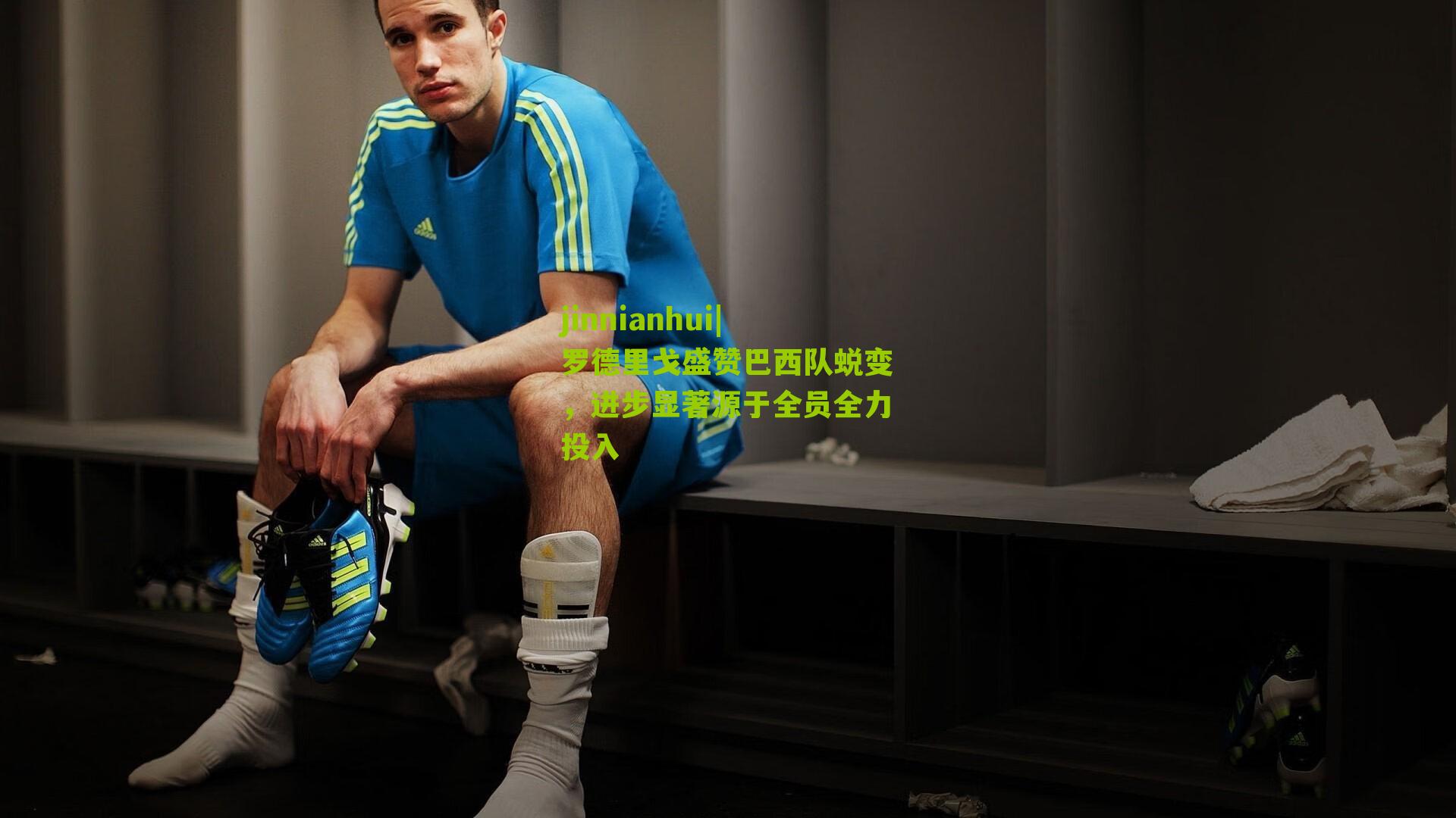 罗德里戈盛赞巴西队蜕变,进步显著源于全员全力投入