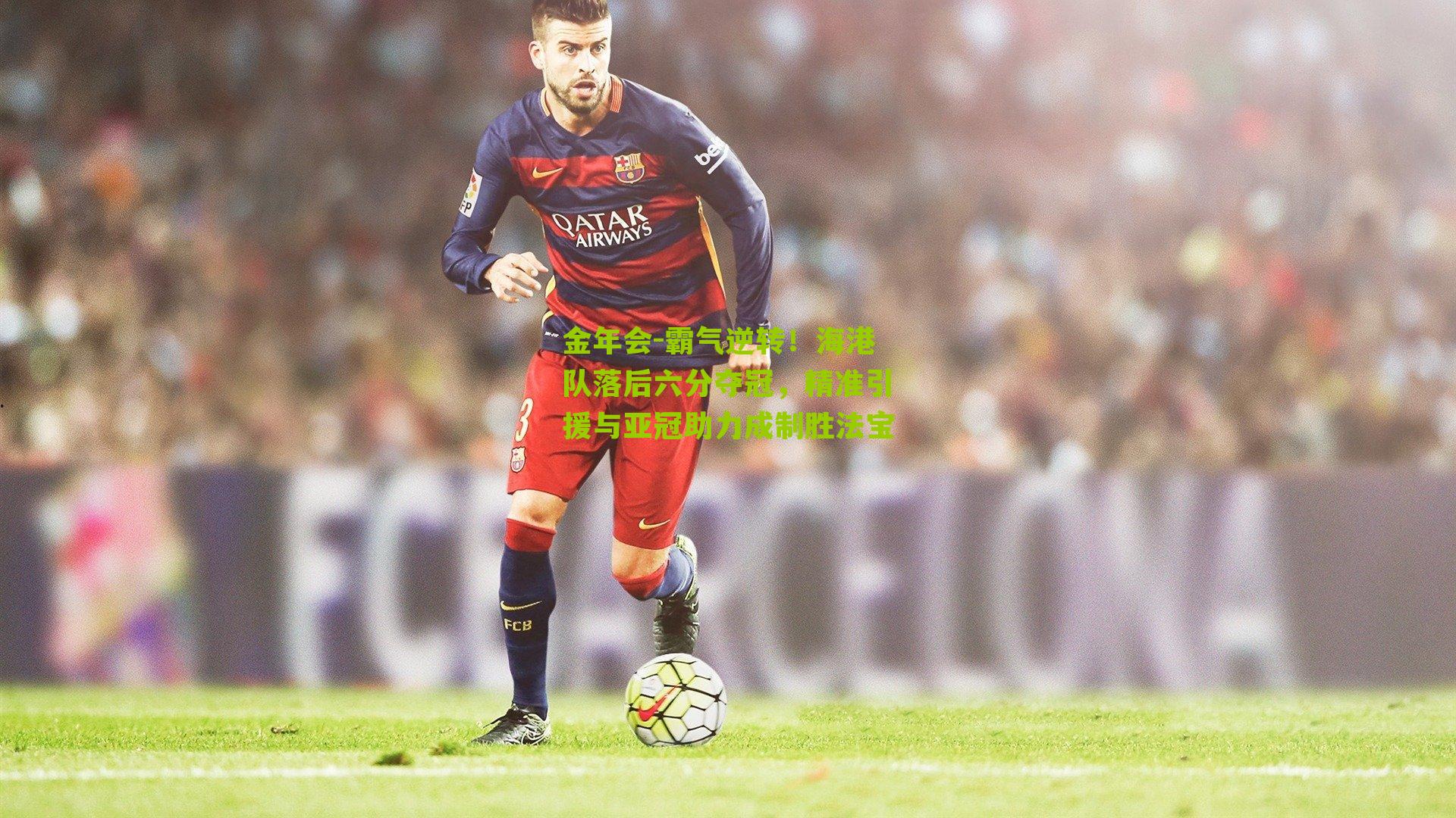 金年会-霸气逆转！海港队落后六分夺冠，精准引援与亚冠助力成制胜法宝