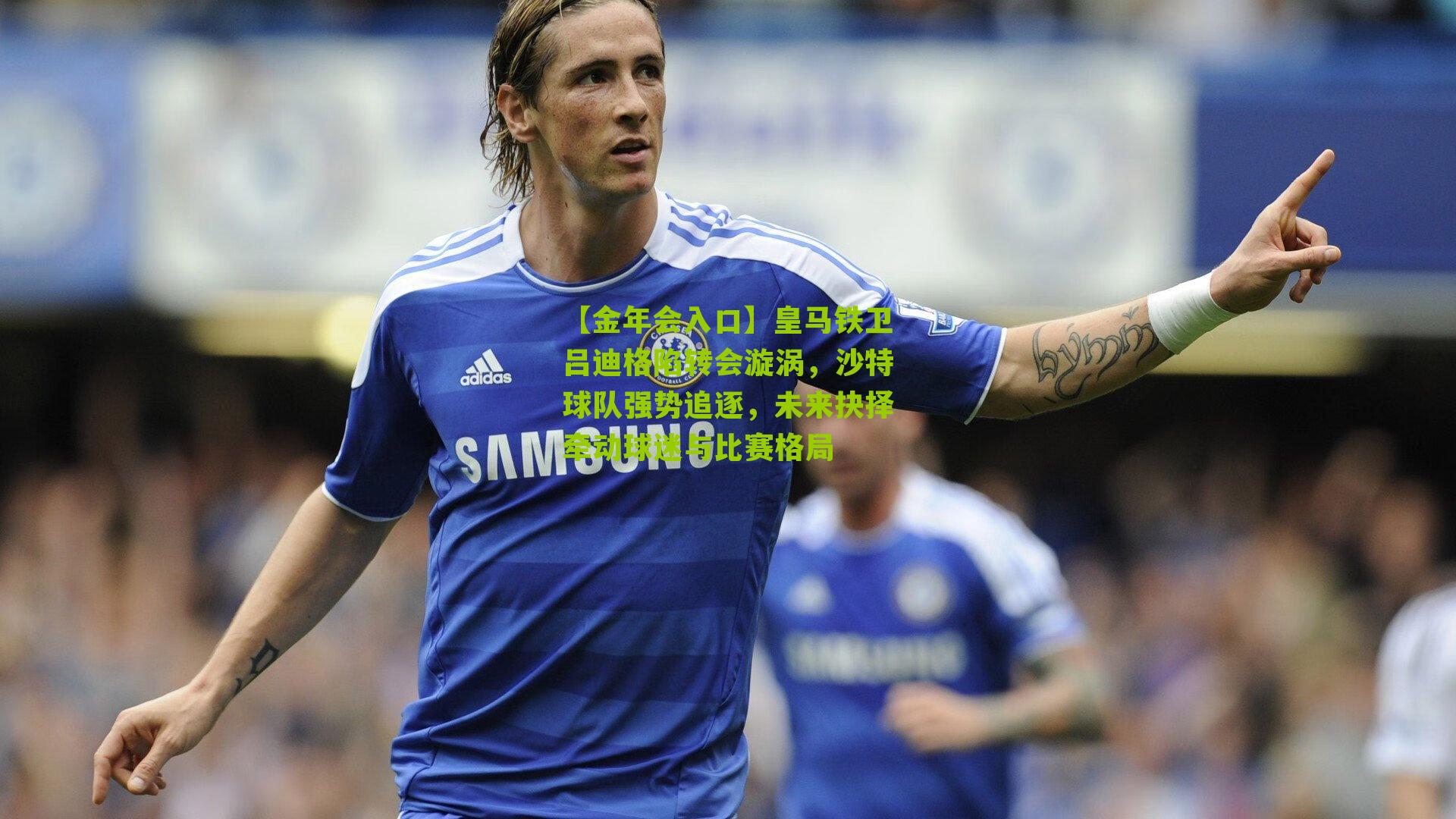 【金年会入口】皇马铁卫吕迪格陷转会漩涡，沙特球队强势追逐，未来抉择牵动球迷与比赛格局